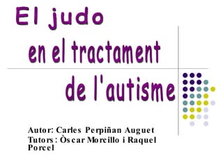 Autor: Carles Perpiñan Auguet Tutors: Òscar Morcillo i Raquel Porcel El judo de l'autisme en el tractament 