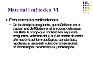 Material i mètodes VI Enquestes als professionals:  De les teràpies següents, que s’utilitzen en el tractament de l’autisme, si en coneix els seus resultats, li prego que contesti les següents preguntes, valorant del 0 al 5 al costat de cada afirmació (tract farmacològics, canoteràpia, hipoteràpia, sala estimulació multisensorial, musicoteràpia, hidroteràpia i judoteràpia): 