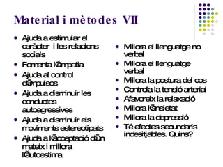 Material i mètodes VII Ajuda a estimular el caràcter  i les relacions socials Fomenta l’empatia Ajuda al control d’impulsos Ajuda a disminuir les conductes autoagressives Ajuda a disminuir els moviments estereotipats Ajuda a l’acceptació d’un mateix i millora l’autoestima Millora el llenguatge no verbal Millora el llenguatge verbal Millora la postura del cos Controla la tensió arterial Afavoreix la relaxació Millora l’ansietat Millora la depressió Té efectes secundaris indesitjables. Quins? 