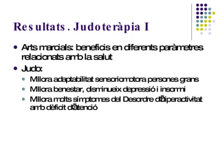 Resultats. Judoteràpia I Arts marcials: beneficis en diferents paràmetres relacionats amb la salut Judo:  Millora adaptabilitat sensoriomotora persones grans Millora benestar, disminueix depressió i insomni Millora molts símptomes del Desordre d’hiperactivitat amb dèficit d’atenció   