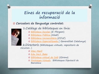 Eines de recuperació de la
informació
O Cercadors de llenguatge controlat:
1.Catàlegs de biblioteques en línia:
O Biblioteca Escolar (E-Pèrgam)
O Biblioteca Pública (Aladí)
O Biblioteca Universitària (CCUC)
O Biblioteca Especialitzada ( Generalitat Catalunya)
2.Directoris (biblioteques virtuals, repositoris de
recursos…)
O Xtec Merlí
O Edu 365. Batx
O Biblioteca virtual de Salt (Girona)
O Prestatges Virtuals. Biblioteques Diputació de
Barcelona
 