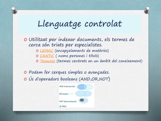 Llenguatge controlat
O Utilitzat per indexar documents, els termes de
cerca són triats per especialistes.
O LEMAC (encapçalaments de matèries)
O CANTIC ( noms persones i títols)
O Tesaures (termes centrats en un àmbit del coneixement)
O Podem fer cerques simples o avançades.
O Ús d’operadors booleans (AND,OR,NOT)
 