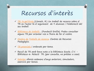 Recursos d’interès
 TR: la pel·lícula (Llorach, R.) Un treball de recerca sobre el
TR on l’autor fa el seguiment de 9 alumnes i l’elaboració del
seu treball.
 Biblioteca de treballs . (Fundació Ersília). Podeu consultar
alguns TR per orientar-vos a l’hora de fer el vostre.
 Mostra de Treballs de recerca. Centres de Recursos
Pedagògics.
 TR premiats i ordenats per tema.
 Recull de TR amb bona nota a la biblioteca Escola. C.V. -
Biblioteca-6. Relació TR. (per consulta, no préstec a casa)
 Selectes ofereix exàmens d’anys anteriors, simuladors,
exercicis per temes.
 