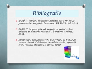 O BARÓ, T. Parlar i convèncer: receptes per a fer bones
presentacions en públic. Barcelona: Ed. Del Serbal, 2011
O BARÓ, T. La gran guía del lenguaje no verbal : cómo
aplicarlo en nuestras relaciones… Barcelona : Paidós,
2012
O COROMINA; CASACUBERTA; QUINTANA. El treball de
recerca. Procés d’elaboració, memòria escrita, exposició
oral i recursos. Barcelona : EUMO, 2000
Bibliografia
 