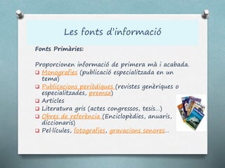 Les fonts d’informació
Fonts Primàries:
Proporcionen informació de primera mà i acabada.
 Monografies (publicació especialitzada en un
tema)
 Publicacions periòdiques (revistes genèriques o
especialitzades, premsa)
 Articles
 Literatura gris (actes congressos, tesis…)
 Obres de referència (Enciclopèdies, anuaris,
diccionaris)
 Pel·lícules, fotografies, gravacions sonores…
 