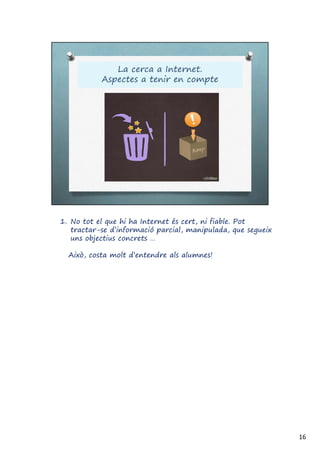1. No tot el que hi ha Internet és cert, ni fiable. Pot
tractar-se d’informació parcial, manipulada, que segueix
uns objectius concrets …
Això, costa molt d’entendre als alumnes!
16
 
