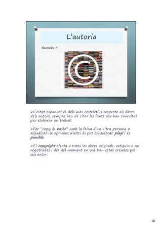 L’estat espanyol és dels més restrictius respecte els drets
dels autors, sempre heu de citar les fonts que heu consultat
per elaborar un treball.
Fer “copy & paste” amb la feina d’un altra persona o
adjudicar-se opinions d’altri és pot considerar plagi i és
punible.
El copyright afecta a totes les obres originals, estiguin o no
registrades i des del moment en què han estat creades pel
seu autor.
18
 
