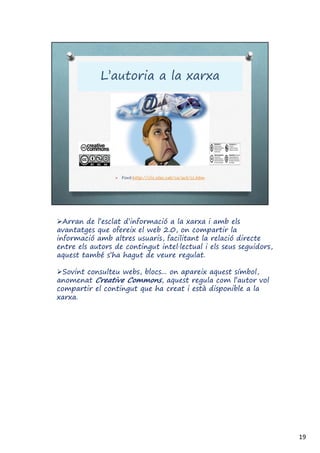 Arran de l’esclat d’informació a la xarxa i amb els
avantatges que ofereix el web 2.0, on compartir la
informació amb altres usuaris, facilitant la relació directe
entre els autors de contingut intel·lectual i els seus seguidors,
aquest també s’ha hagut de veure regulat.
Sovint consulteu webs, blocs... on apareix aquest símbol,
anomenat Creative Commons, aquest regula com l’autor vol
compartir el contingut que ha creat i està disponible a la
xarxa.
19
 