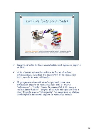  Sempre cal citar les fonts consultades, tant siguin en paper o
en línia.
 Hi ha diverses normatives alhora de fer les citacions
bibliogràfiques. Nosaltres ens centrarem en la norma ISO
690, una de les més utilitzades.
 El programa Microsoft Word us permet crear una
bibliografia seguint la normativa ISO. Heu d’ anar a
“referencias”- “estilo” i trieu la norma ISO 690, aneu a
“administrar fuente” i ompliu els camps del tipus de font a
citar. Després aneu a “bibliografia” i el programa us elabora
la bibliografia del treball seguint la normativa triada.
21
 