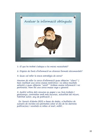 1. El que he trobat s’adequa a les meves necessitats?
2. Disposo de fonts d’informació en diversos formats documentals?
3. Quan cal refer la meva estratègia de cerca?
Haurem de refer la cerca d’informació quan obtenim “silenci” (
hem realitzat una cerca massa restrictiva i no dóna resultats
adients) o quan obtenim “soroll “ trobem massa informació i no
pertinents. Hem fet una cerca massa vaga o general.
4. Anàlisi crítica dels recursos en paper o en línia trobats (
pertinença, contrastar amb més recursos, actualitat del recurs,
fiabilitat autor, any de publicació…)
Ex: Serveis d’alerta (RSS) a bases de dades, a butlletins de
sumaris de revistes ens permeten estar al dia de les darreres
publicacions i novetats es reben al mail, mòbil…
22
 
