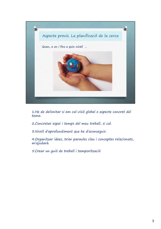 1.He de delimitar si em cal visió global o aspecte concret del
tema.
2.Concretar espai i temps del meu treball, si cal.
3.Nivell d’aprofundiment que he d’aconseguir.
4.Organitzar idees, triar paraules clau i conceptes relacionats,
m’ajudarà.
5.Crear un guió de treball i temporització
3
 