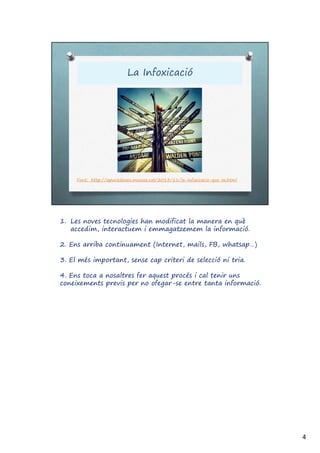 1. Les noves tecnologies han modificat la manera en què
accedim, interactuem i emmagatzemem la informació.
2. Ens arriba continuament (Internet, mails, FB, whatsap…)
3. El més important, sense cap criteri de selecció ni tria.
4. Ens toca a nosaltres fer aquest procés i cal tenir uns
coneixements previs per no ofegar-se entre tanta informació.
4
 