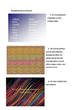 Exemples del que no s’ha de fer:


                                         1) En una presentació

                                     multimèdia no s’han

                                     d’utilitzar llistes




                                      2) No s’ha de combinar

                                   molt de colors diferents i

                                   tipologies de lletres. No

                                   utilitzar molt de text dins

                                   d’una diapositiva i s’ha de
                                   utilitzar imatges i àudios, cosa

                                   que aquí no hi ha.




                                      3) No s’han d’utilitzar fons

                                   molt cridaners.
 