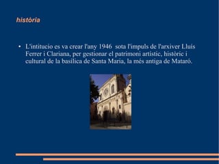 història
● L'intitucio es va crear l'any 1946 sota l'impuls de l'arxiver Lluís
Ferrer i Clariana, per gestionar el patrimoni artístic, històric i
cultural de la basílica de Santa Maria, la més antiga de Mataró.
 