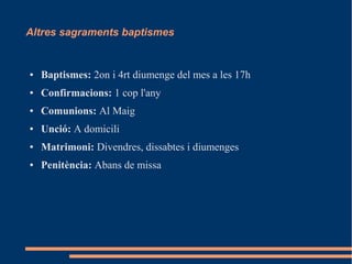 Altres sagraments baptismes
● Baptismes: 2on i 4rt diumenge del mes a les 17h
● Confirmacions: 1 cop l'any
● Comunions: Al Maig
● Unció: A domicili
● Matrimoni: Divendres, dissabtes i diumenges
● Penitència: Abans de missa
 