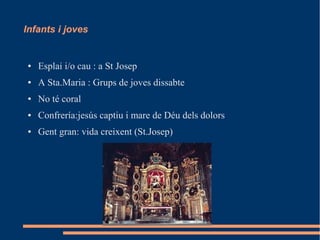 Infants i joves
● Esplai i/o cau : a St Josep
● A Sta.Maria : Grups de joves dissabte
● No té coral
● Confrería:jesús captiu i mare de Déu dels dolors
● Gent gran: vida creixent (St.Josep)
 