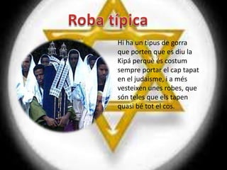 Hi ha un tipus de gorra
que porten que es diu la
Kipá perquè és costum
sempre portar el cap tapat
en el judaisme, i a més
vesteixen unes robes, que
són teles que els tapen
quasi bé tot el cos.
 