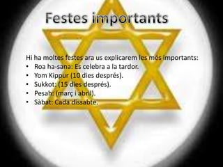 Hi ha moltes festes ara us explicarem les més importants:
• Roa ha-sana: Es celebra a la tardor.
• Yom Kippur (10 dies després).
• Sukkot: (15 dies després).
• Pesah: (març i abril).
• Sàbat: Cada dissabte.
 