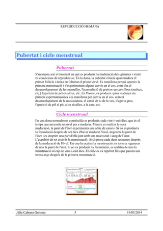 REPRODUCCIÓ HUMANA
Pubertat i cicle menstrual
Pubertat
S'anomena així el moment en què es produeix la maduració dels gàmetes i s'està
en condicions de reproduir-se. En la dona, la pubertat s'inicia quan madura el
primer follicle i deixa en llibertat el primer òvul. Es manifesta perquè apareix la·
primera menstruació i s'experimenten alguns canvis en el cos, com són el
desenvolupament de les mamelles, l'acumulació de greixos en certs llocs (malucs,
etc.) l'aparició de pèl en altres, etc. En l'home, es produeix quan maduren els
primers espermatozoides i es manifesta per canvis en el cos, com el
desenvolupament de la musculatura, el canvi de to de la veu, d'agut a greu,
l'aparició de pèl al pit, a les aixelles, a la cara, etc.
Cicle menstrual
En una dona normalment constituïda es produeix cada vint-i-vuit dies, que és el
temps que necessita un òvul per a madurar. Mentre es realitza la seva
maduració, la paret de l'úter experimenta una sèrie de canvis. Si no es produeix
la fecundació després de set dies d'haver madurat l'òvul, degenera la paret de
l'úter i es desprèn una part d'ella junt amb una mucositat i sang de l’úter.
L'expulsió de tot això és la menstruació. Això passa cada dues setmanes després
de la maduració de l'òvul. Un cop ha acabat la menstruació, es torna a regenerar
de nou la paret de l'úter. Si no es produeix la fecundació, es realitza de nou la
menstruació al cap de vint-i-vuit dies. El cicle es va repetint fins que passen uns
trenta anys després de la primera menstruació.
Júlia Cabrera Guiteras 3 19/03/2014
 