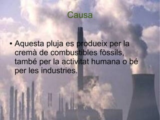 Causa
● Aquesta pluja es produeix per la
cremà de combustibles fòssils,
també per la activitat humana o bé
per les industries.
 