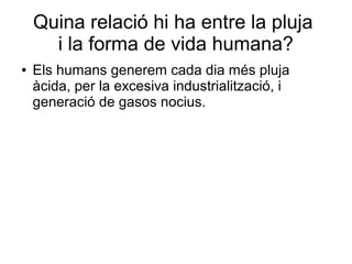 Quina relació hi ha entre la pluja
i la forma de vida humana?
● Els humans generem cada dia més pluja
àcida, per la excesiva industrialització, i
generació de gasos nocius.
 
