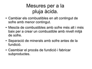Mesures per a la
pluja àcida.
● Cambiar els combustibles en alt contingut de
sofre amb menor contingut.
● Mescla de combustibles amb sofre més alt i més
baix per a crear un combustible amb nivell mitjà
de sofre.
● Separació de minerals amb sofre antes de la
fundició.
● Casmbiar el procés de fundició i fabricar
subproductes.
 
