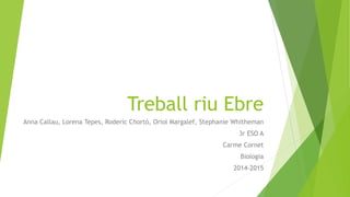 Treball riu Ebre
Anna Callau, Lorena Tepes, Roderic Chortó, Oriol Margalef, Stephanie Whitheman
3r ESO A
Carme Cornet
Biologia
2014-2015
 