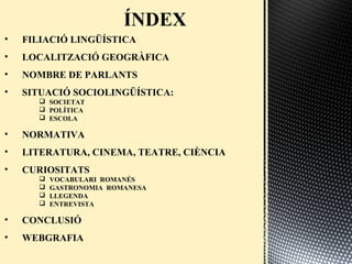• FILIACIÓ LINGÜÍSTICA
• LOCALITZACIÓ GEOGRÀFICA
• NOMBRE DE PARLANTS
• SITUACIÓ SOCIOLINGÜÍSTICA:
 SOCIETAT
 ʰÍձ䴡
 ESCOLA
• NORMATIVA
• LITERATURA, CINEMA, TEATRE, CIÈNCIA
• CURIOSITATS
 VOCABULARI ROMANÉS
 GASTRONOMIA ROMANESA
 LLEGENDA
 ENTREVISTA
• CONCLUSIÓ
• WEBGRAFIA
 