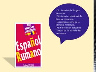 -Diccionari de la llengua
romanesa.
-Diccionari explicatiu de la
llengua romanesa.
-Diccionari general de la
literatura romanesa.
-Petit diccionari acadèmic.
-Tractat de la història dels
romanesos.
 