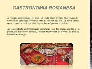 GASTRONOMIA ROMANESA
La varietat gastronòmica és gran. En cada regió trobem plats exquisits,
especialitats delicioses i variades amb el caràcter del lloc. Té molts caldos,
sopes, cremes de verdures, plats de carn i també postres excel·lents.
Les especialitats gastronòmiques romaneses són les mandonguilles a la
graella, els fulls de col farcides, l'estofat de porc amb all i ceba i els bunyols
de crema o formatge.
 