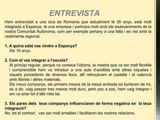 ENTREVISTA
Hem entrevistat a una xica de Romania que actualment té 26 anys, està molt
integrada a Espanya, té una empresa i participa molt amb els esdeveniments de la
nostra Comunitat Autònoma, com per exemple pertany a una falla i es vist amb la
vestimenta regional.
1. A quina edat vas vindre a Espanya?
Als 16 anys.
2. Com el vas integrar a l’escola?
Al principi regular, perquè no conexia l’idioma, la mestra que va ser molt flexible
i comprensible hem va introduir a una aula d’acollida amb altres xiquetes i
xiquets procedents de diversos llocs, allí reforçàvem el castellà i el valencià
amb llibrets i altres materials.
Els meus companys, els primers mesos de la meua arribada es burlaven de mi,
es a dir, vaig passar tres mesos molt durs, però poc a poc, hem vaig integrar i
em va anar tot d’allò més bé.
3. Els pares dels teus companys influenciaren de forma negativa en la teua
integració?
No, tot el contrari, van ser molt amables i facilitaren les nostres relacions.
 
