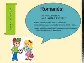 Romanés:
CULTURA PRESENT
A LA NOSTRA SOCIETAT
Com a futures docents, hem de conèxer les
noves cultures que podem trobar-nos a les nostres aules.
Aquest treball ens ha enriquit i aportat nous coneixements
i valors desconeguts per a nosaltres.
C
O
N
C
L
U
S
I
Ó
 