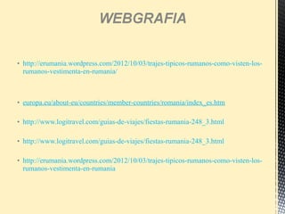 • http://erumania.wordpress.com/2012/10/03/trajes-tipicos-rumanos-como-visten-los-
rumanos-vestimenta-en-rumania/
• europa.eu/about-eu/countries/member-countries/romania/index_es.htm
• http://www.logitravel.com/guias-de-viajes/fiestas-rumania-248_3.html
• http://www.logitravel.com/guias-de-viajes/fiestas-rumania-248_3.html
• http://erumania.wordpress.com/2012/10/03/trajes-tipicos-rumanos-como-visten-los-
rumanos-vestimenta-en-rumania
 