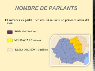 El romanés és parlat per uns 24 milions de persones arreu del
món.
ROMANIA 20 milions
MOLDAVIA 2,5 milions
RESTA DEL MÓN 1,5 milions
NOMBRE DE PARLANTS
 