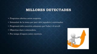 MILLORES DETECTADES
• Preguntes obertes sense resposta.
• Intensitat de la tasca per part dels jugadors i entrenador.
• Progressió dels exercicis adequats per l’edat i el nivell.
• Objectius clars i entenedors.
• Poc temps d’espera entre exercicis.
 