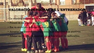 VALORACIÓ PERSONAL DE L’ENTRENADOR
• La sensació personal de la tasca ha estat estranya.
• Pressió de ser analitzat.
• Em va servir per millorar i trobar errors.
• Acceptar les observacions i opinions, tant negatives com positives.
• Adonar-me de tots els aspectes que ja feia bé com els millorables.
 