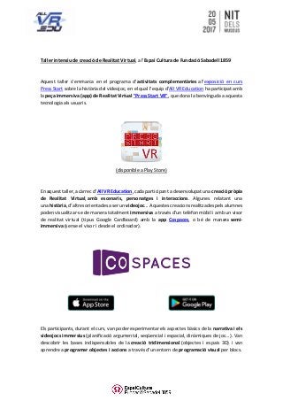 Taller intensiu de creació de Realitat Virtual, a l'Espai Cultura de Fundació Sabadell 1859
Aquest taller s'emmarca en el programa d'activitats complementàries a l'exposició en curs
Press Start sobre la història del videojoc, en el qual l'equip d'All VR Education ha participat amb
la peça immersiva (app) de Realitat Virtual "Press Start VR", que dona la benvinguda a aquesta
tecnologia als usuaris.
(disponible a Play Store)
En aquest taller, a càrrec d’All VR Education, cada participant a desenvolupat una creació pròpia
de Realitat Virtual, amb escenaris, personatges i interaccions. Algunes relatant una
una història, d’altres orientades a ser un videojoc... Aquestes creacions realitzades pels alumnes
poden visualitzar-se de manera totalment immersiva a través d'un telèfon mòbil i amb un visor
de realitat virtual (tipus Google Cardboard) amb la app Cospaces, o bé de manera semi-
immersiva (sense el visor i desde el ordinador).
Els participants, durant el curs, van poder experimentar els aspectes bàsics de la narrativa i els
videojocs immersius (planificació argumental, seqüencial i espacial, dinàmiques de joc...). Van
descobrir les bases indispensables de la creació tridimensional (objectes i espais 3D) i van
aprendre a programar objectes i accions a través d'un entorn de programació visual per blocs.
 