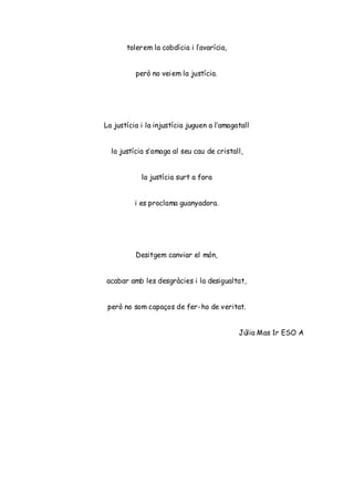 tolerem la cobdícia i l’avarícia,
però no veiem la justícia.
La justícia i la injustícia juguen a l’amagatall
la justícia s’amaga al seu cau de cristall,
la justícia surt a fora
i es proclama guanyadora.
Desitgem canviar el món,
acabar amb les desgràcies i la desigualtat,
però no som capaços de fer-ho de veritat.
Júlia Mas 1r ESO A
 