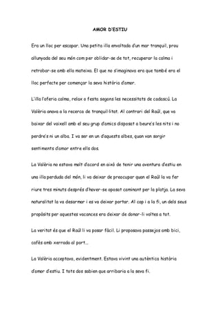 AMOR D’ESTIU
Era un lloc per escapar. Una petita illa envoltada d’un mar tranquil, prou
allunyada del seu món com per oblidar-se de tot, recuperar la calma i
retrobar-se amb ella mateixa. El que no s’imaginava era que també era el
lloc perfecte per començar la seva història d’amor.
L’illa l’oferia calma, relax o festa segons les necessitats de cadascú. La
Valèria anava a la recerca de tranquil·litat. Al contrari del Raúl, que va
baixar del vaixell amb el seu grup d’amics disposat a beure’s les nits i no
perdre’s ni un alba. I va ser en un d’aquests albes, quan van sorgir
sentiments d’amor entre ells dos.
La Valèria no estava molt d’acord en això de tenir una aventura d’estiu en
una illa perduda del món, li va deixar de preocupar quan el Raúl la va fer
riure tres minuts després d’haver-se oposat caminant per la platja. La seva
naturalitat la va desarmar i es va deixar portar. Al cap i a la fi, un dels seus
propòsits per aquestes vacances era deixar de donar-li voltes a tot.
La veritat és que el Raúl li va posar fàcil. Li proposava passejos amb bici,
cafès amb xerrada al port...
La Valèria acceptava, evidentment. Estava vivint una autèntica història
d’amor d’estiu. I tots dos sabien que arribaria a la seva fi.
 
