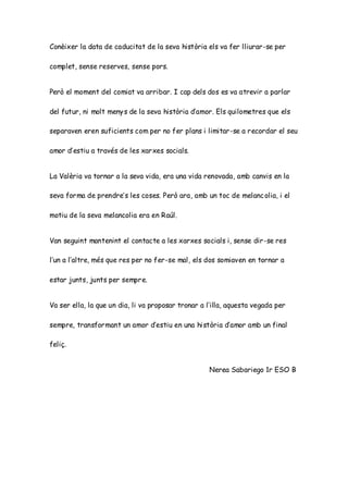 Conèixer la data de caducitat de la seva història els va fer lliurar-se per
complet, sense reserves, sense pors.
Però el moment del comiat va arribar. I cap dels dos es va atrevir a parlar
del futur, ni molt menys de la seva història d’amor. Els quilometres que els
separaven eren suficients com per no fer plans i limitar-se a recordar el seu
amor d’estiu a través de les xarxes socials.
La Valèria va tornar a la seva vida, era una vida renovada, amb canvis en la
seva forma de prendre’s les coses. Però ara, amb un toc de melancolia, i el
motiu de la seva melancolia era en Raúl.
Van seguint mantenint el contacte a les xarxes socials i, sense dir-se res
l’un a l’altre, més que res per no fer-se mal, els dos somiaven en tornar a
estar junts, junts per sempre.
Va ser ella, la que un dia, li va proposar tronar a l’illa, aquesta vegada per
sempre, transformant un amor d’estiu en una història d’amor amb un final
feliç.
Nerea Sabariego 1r ESO B
 