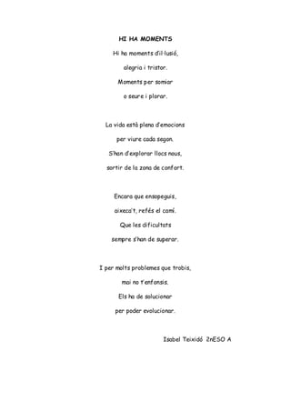 HI HA MOMENTS
Hi ha moments d’il·lusió,
alegria i tristor.
Moments per somiar
o seure i plorar.
La vida està plena d’emocions
per viure cada segon.
S’han d’explorar llocs nous,
sortir de la zona de confort.
Encara que ensopeguis,
aixeca’t, refés el camí.
Que les dificultats
sempre s’han de superar.
I per molts problemes que trobis,
mai no t’enfonsis.
Els ha de solucionar
per poder evolucionar.
Isabel Teixidó 2nESO A
 