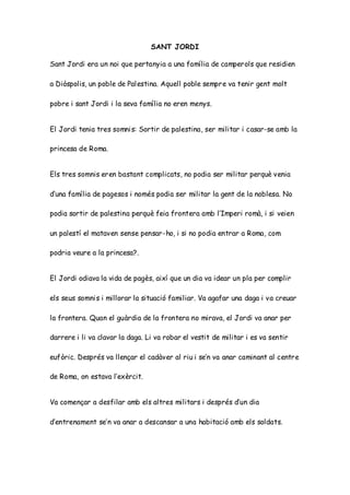 SANT JORDI
Sant Jordi era un noi que pertanyia a una família de camperols que residien
a Diòspolis, un poble de Palestina. Aquell poble sempre va tenir gent molt
pobre i sant Jordi i la seva família no eren menys.
El Jordi tenia tres somnis: Sortir de palestina, ser militar i casar-se amb la
princesa de Roma.
Els tres somnis eren bastant complicats, no podia ser militar perquè venia
d’una família de pagesos i només podia ser militar la gent de la noblesa. No
podia sortir de palestina perquè feia frontera amb l’Imperi romà, i si veien
un palestí el mataven sense pensar-ho, i si no podia entrar a Roma, com
podria veure a la princesa?.
El Jordi odiava la vida de pagès, així que un dia va idear un pla per complir
els seus somnis i millorar la situació familiar. Va agafar una daga i va creuar
la frontera. Quan el guàrdia de la frontera no mirava, el Jordi va anar per
darrere i li va clavar la daga. Li va robar el vestit de militar i es va sentir
eufòric. Després va llençar el cadàver al riu i se’n va anar caminant al centre
de Roma, on estava l’exèrcit.
Va començar a desfilar amb els altres militars i després d’un dia
d’entrenament se’n va anar a descansar a una habitació amb els soldats.
 