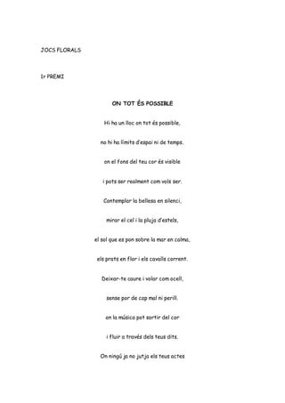 JOCS FLORALS
1r PREMI
ON TOT ÉS POSSIBLE
Hi ha un lloc on tot és possible,
no hi ha límits d’espai ni de temps.
on el fons del teu cor és visible
i pots ser realment com vols ser.
Contemplar la bellesa en silenci,
mirar el cel i la pluja d’estels,
el sol que es pon sobre la mar en calma,
els prats en flor i els cavalls corrent.
Deixar-te caure i volar com ocell,
sense por de cap mal ni perill.
on la música pot sortir del cor
i fluir a través dels teus dits.
On ningú ja no jutja els teus actes
 