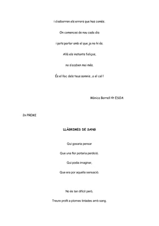 i s’esborren els errors que has comès.
On comences de nou cada dia
i pots parlar amb el que ja no hi és.
Allà els instants feliços,
no s’acaben mai més.
És el lloc dels teus somnis...o el cel !
Mònica Borrell 4t ESOA
2n PREMI
LLÀGRIMES DE SANG
Qui gosaria pensar
Que una flor portaria perdició.
Qui podia imaginar,
Que era por aquella sensació.
No és tan difícil però,
Treure profit a plomes tintades amb sang.
 