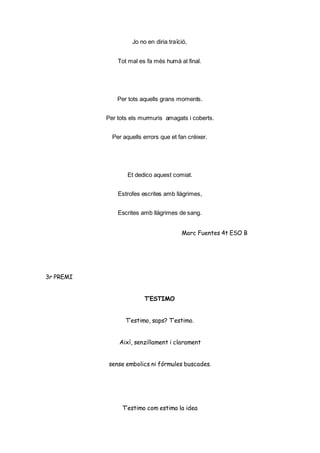 Jo no en diria traïció,
Tot mal es fa més humà al final.
Per tots aquells grans moments.
Per tots els murmuris amagats i coberts.
Per aquells errors que et fan créixer.
Et dedico aquest comiat.
Estrofes escrites amb llàgrimes,
Escrites amb llàgrimes de sang.
Marc Fuentes 4t ESO B
3r PREMI
T’ESTIMO
T’estimo, saps? T’estimo.
Així, senzillament i clarament
sense embolics ni fórmules buscades.
T’estimo com estima la idea
 