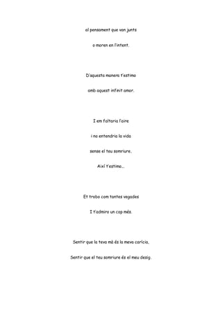 al pensament que van junts
o moren en l’intent.
D’aquesta manera t’estimo
amb aquest infinit amor.
I em faltaria l’aire
i no entendria la vida
sense el teu somriure.
Així t’estimo...
Et trobo com tantes vegades
I t’admiro un cop més.
Sentir que la teva mà és la meva carícia,
Sentir que el teu somriure és el meu desig.
 