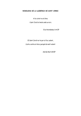 RODOLINS DE LA LLEGENDA DE SANT JORDI
A la ciutat va el drac
i Sant Jordi el mata amb un arc.
Eva Hernández 1rA EP
El Sant Jordi no te por al foc calent,
Lluita contra el drac perquè és molt valent
Adrián Rull 1rB EP
 