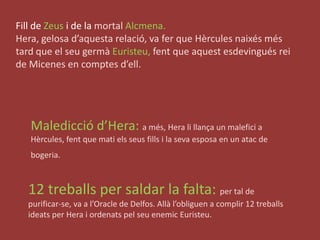 Fill de Zeus i de la mortalAlcmena. Hera, gelosa d’aquestarelació, va fer que Hèrculesnaixésméstard que el seugermàEuristeu,fent que aquestesdevinguésrei de Micenes en comptesd’ell.Maledicciód’Hera: a més, Hera lillança un malefici a Hèrcules, fent que matielsseusfills i la seva esposa en un atac de bogeria. 12 treballs per saldar la falta: per tal de purificar-se, va a l’Oracle de Delfos. Allàl’obliguen a complir 12 treballsideats per Hera i ordenatspelseuenemicEuristeu.