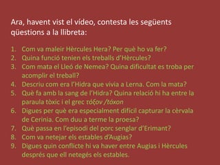 Ara, haventvist el vídeo, contesta les següentsqüestions a la llibreta:Com va maleirHèrcules Hera? Per quèho va fer?Quina funciótenienelstreballsd’Hèrcules?Com mata el Lleó de Nemea? Quina dificultat es troba per acomplir el treball?Descriucom era l’Hidra que vivia a Lerna. Com la mata?Què fa amb la sang de l’Hidra? Quina relacióhi ha entre la paraulatòxic i el grecτόξον /tóxonDigues per què era especialment difícil capturar la cèrvala de Cerinia. Comduu a terme la proesa?Quèpassa en l’episodi del porcsenglard’Erimant?Com va netejarels estables d’Augias?Diguesquinconflictehi va haver entre Augias i Hèrculesdesprés que ellnetegésels estables. 