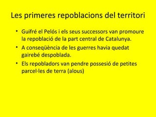 Les primeres repoblacions del territori
• Guifré el Pelós i els seus successors van promoure
la repoblació de la part central de Catalunya.
• A conseqüència de les guerres havia quedat
gairebé despoblada.
• Els repobladors van pendre possesió de petites
parcel·les de terra (alous)
 